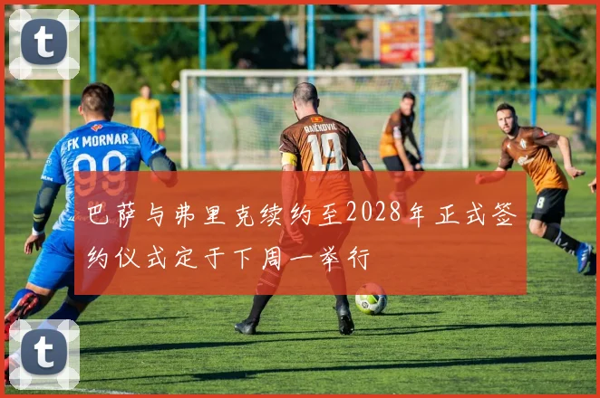 巴萨与弗里克续约至2028年正式签约仪式定于下周一举行