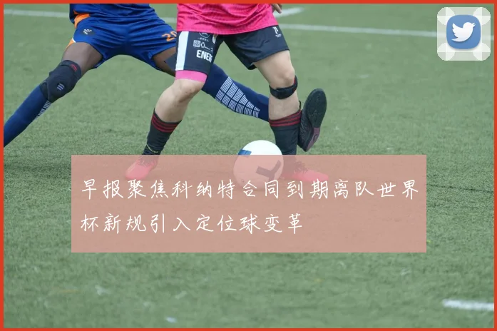 早报聚焦科纳特合同到期离队世界杯新规引入定位球变革