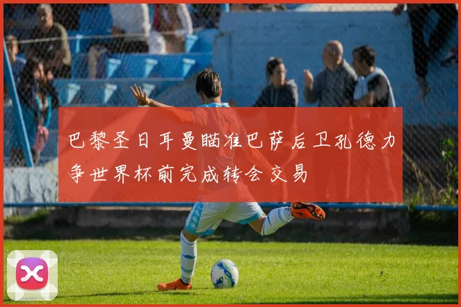 巴黎圣日耳曼瞄准巴萨后卫孔德力争世界杯前完成转会交易