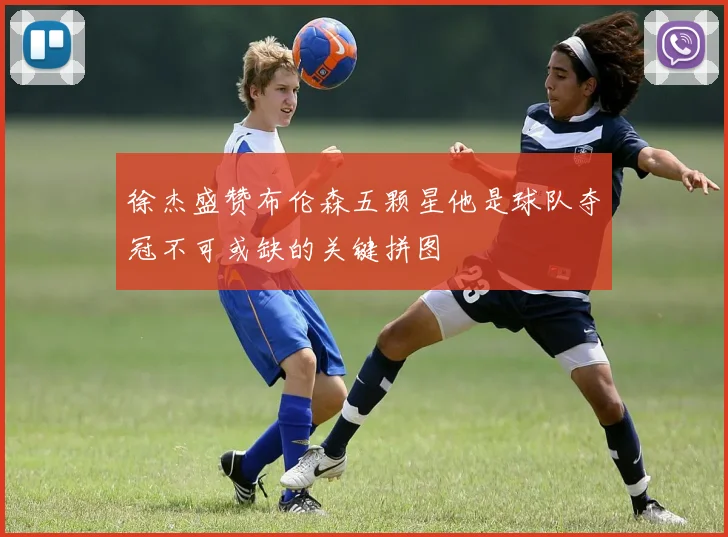 徐杰盛赞布伦森五颗星他是球队夺冠不可或缺的关键拼图