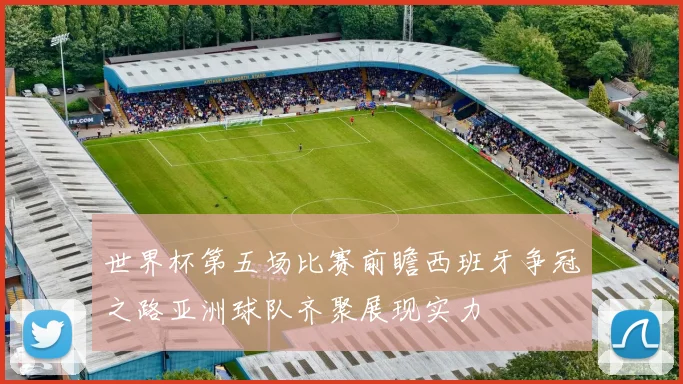 世界杯第五场比赛前瞻西班牙争冠之路亚洲球队齐聚展现实力