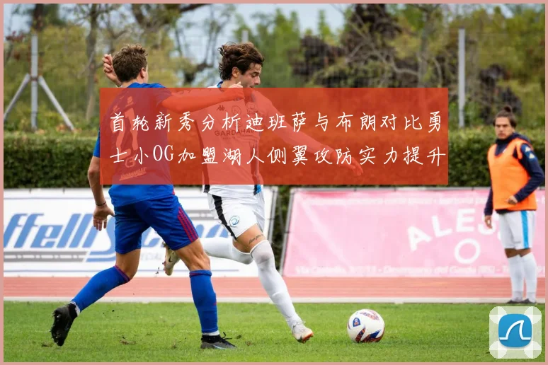 首轮新秀分析迪班萨与布朗对比勇士小OG加盟湖人侧翼攻防实力提升