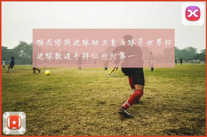 维尼修斯进球助力皇马球员世界杯进球数追平拜仁并列第一