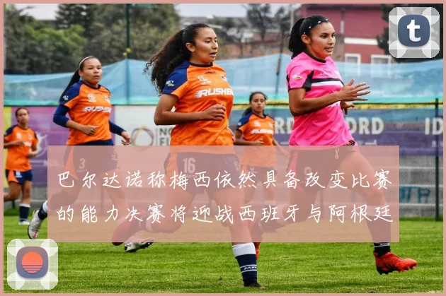 巴尔达诺称梅西依然具备改变比赛的能力决赛将迎战西班牙与阿根廷