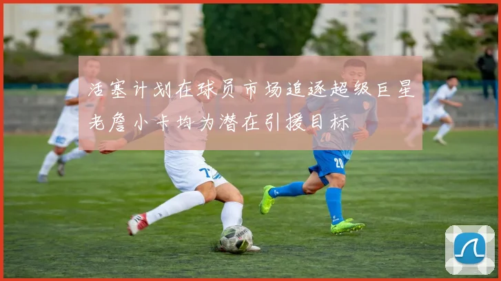 活塞计划在球员市场追逐超级巨星老詹小卡均为潜在引援目标
