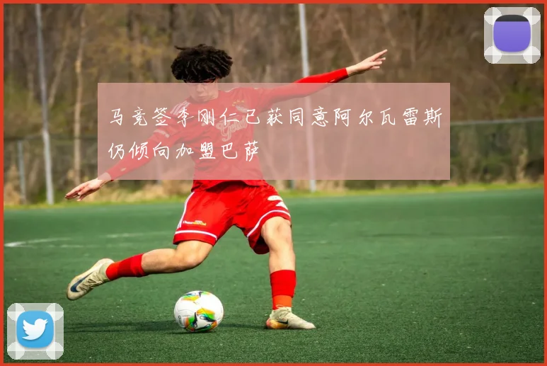 马竞签李刚仁已获同意阿尔瓦雷斯仍倾向加盟巴萨