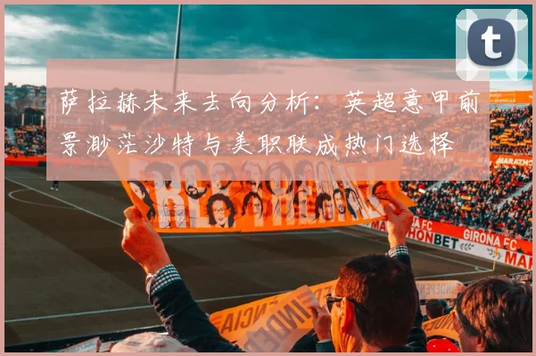 萨拉赫未来去向分析：英超意甲前景渺茫沙特与美职联成热门选择