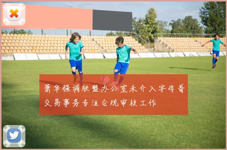 萧华强调联盟办公室未介入字母哥交易事务专注合规审核工作