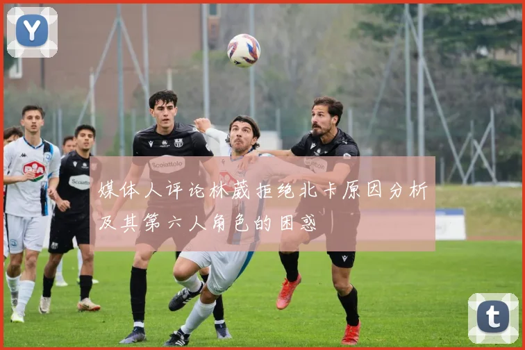 媒体人评论林葳拒绝北卡原因分析及其第六人角色的困惑