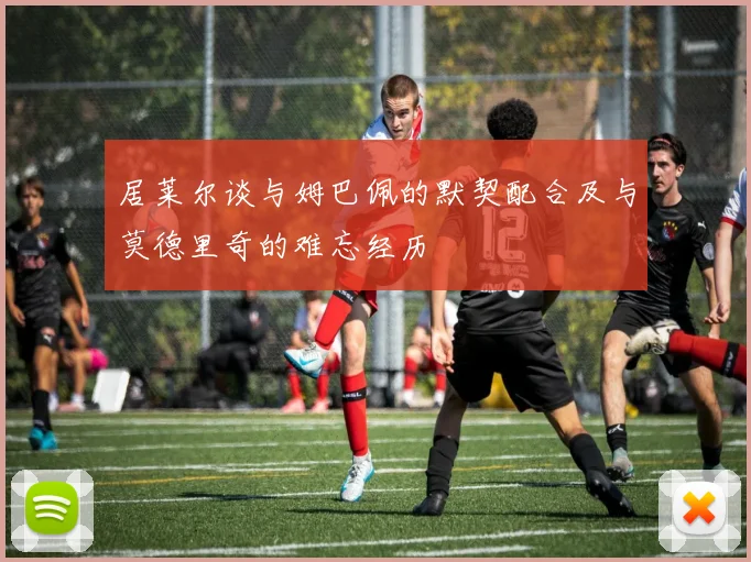 居莱尔谈与姆巴佩的默契配合及与莫德里奇的难忘经历