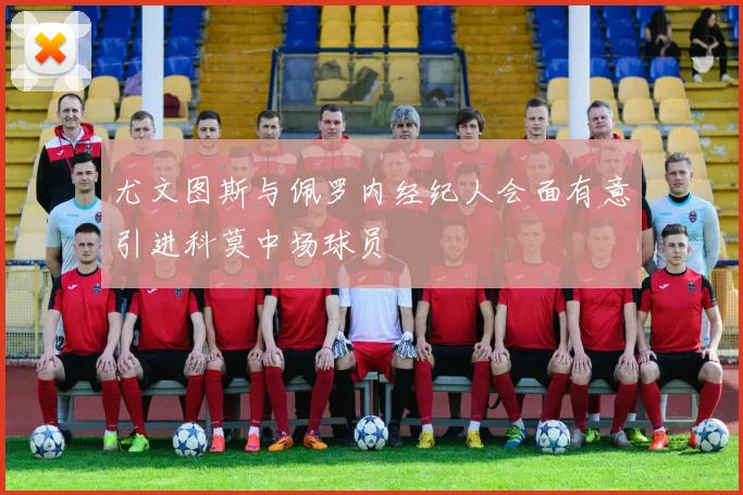 尤文图斯与佩罗内经纪人会面有意引进科莫中场球员